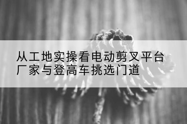 徐水电动剪叉升降平台厂家-从工地实操看电动剪叉平台厂家与登高车挑选门道