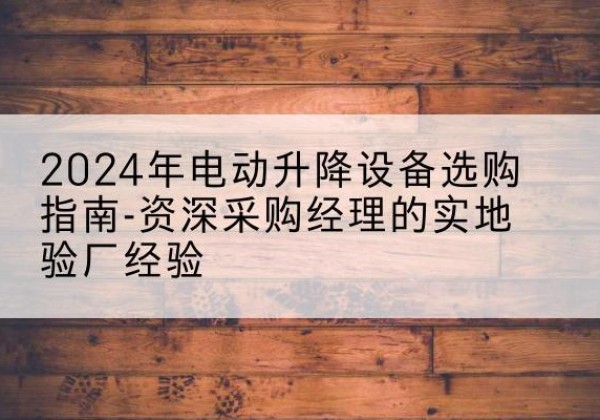徐水电动剪叉升降平台厂家-2024年电动升降设备选购指南-资深采购经理的实地验厂经验