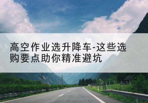 徐水升降车厂家-高空作业选升降车-这些选购要点助你*避坑