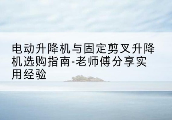 徐水电动升降机怎么选-电动升降机与固定剪叉升降机选购指南-老师傅分享实用经验