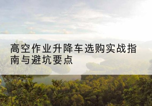 徐水升降车怎么选-高空作业升降车选购实战指南与避坑要点
