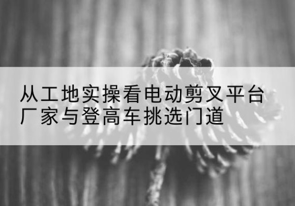 徐水电动剪叉升降平台厂家-从工地实操看电动剪叉平台厂家与登高车挑选门道