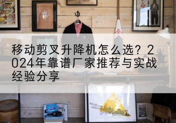 徐水升降平台厂家推荐-移动剪叉升降机怎么选？2024年靠谱厂家推荐与实战经验分享