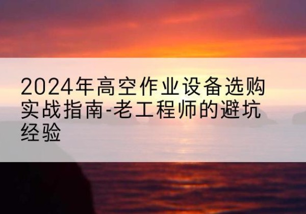 徐水高空作业升降机厂家推荐-2024年高空作业设备选购实战指南-老工程师的避坑经验