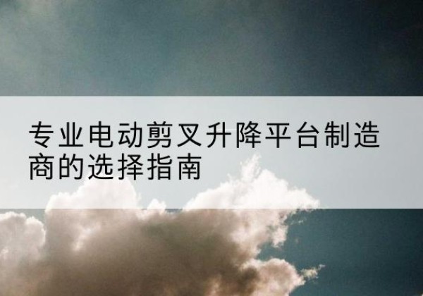 徐水电动剪叉升降平台厂家-专业电动剪叉升降平台制造商的选择指南